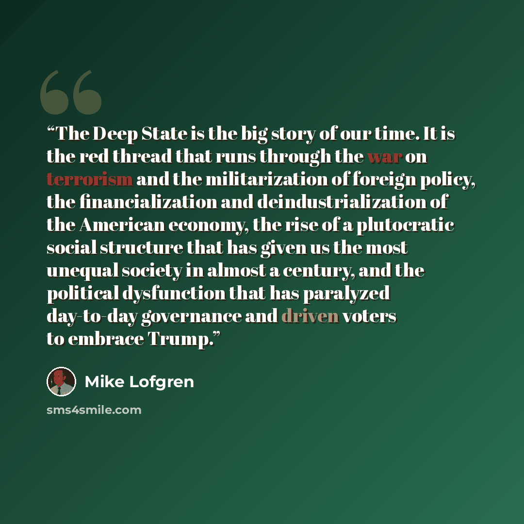 “The Deep State is the big story of our time. It is the red thread that runs through the war on terrorism and the militarization of foreign policy, the financialization and deindustrialization of the American economy, the rise of a plutocratic social structure that has given us the most unequal…” quote by Mike Lofgren