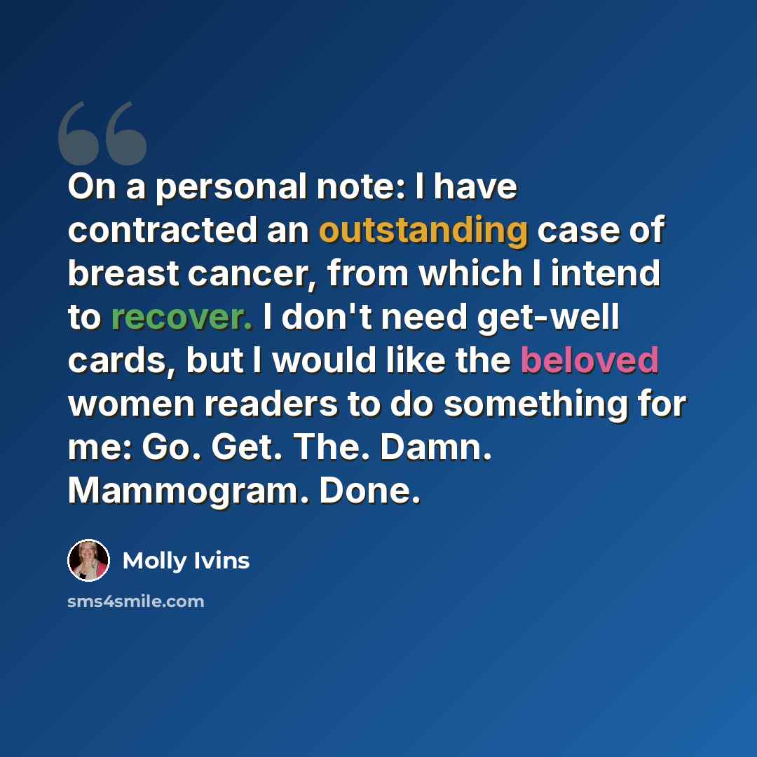 “On a personal note: I have contracted an outstanding case of breast cancer, from which I intend to recover. I don't need get-well cards, but I would like the beloved women readers to do something for me: Go. Get. The. Damn. Mammogram. Done.” quote by Molly Ivins