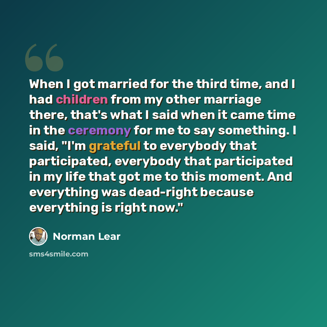 “When I got married for the third time, and I had children from my other marriage there, that's what I said when it came time in the ceremony for me to say something. I said, "I'm grateful to everybody that participated, everybody that participated in my life that got me to this moment. And…” quote by Norman Lear