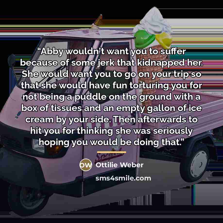 “Abby wouldn't want you to suffer because of some jerk that kidnapped her. She would want you to go on your trip so that she would have fun torturing you for not being a puddle on the ground with a box of tissues and an empty gallon of ice cream by your side. Then afterwards to hit you for thinking…” quote by Ottilie Weber