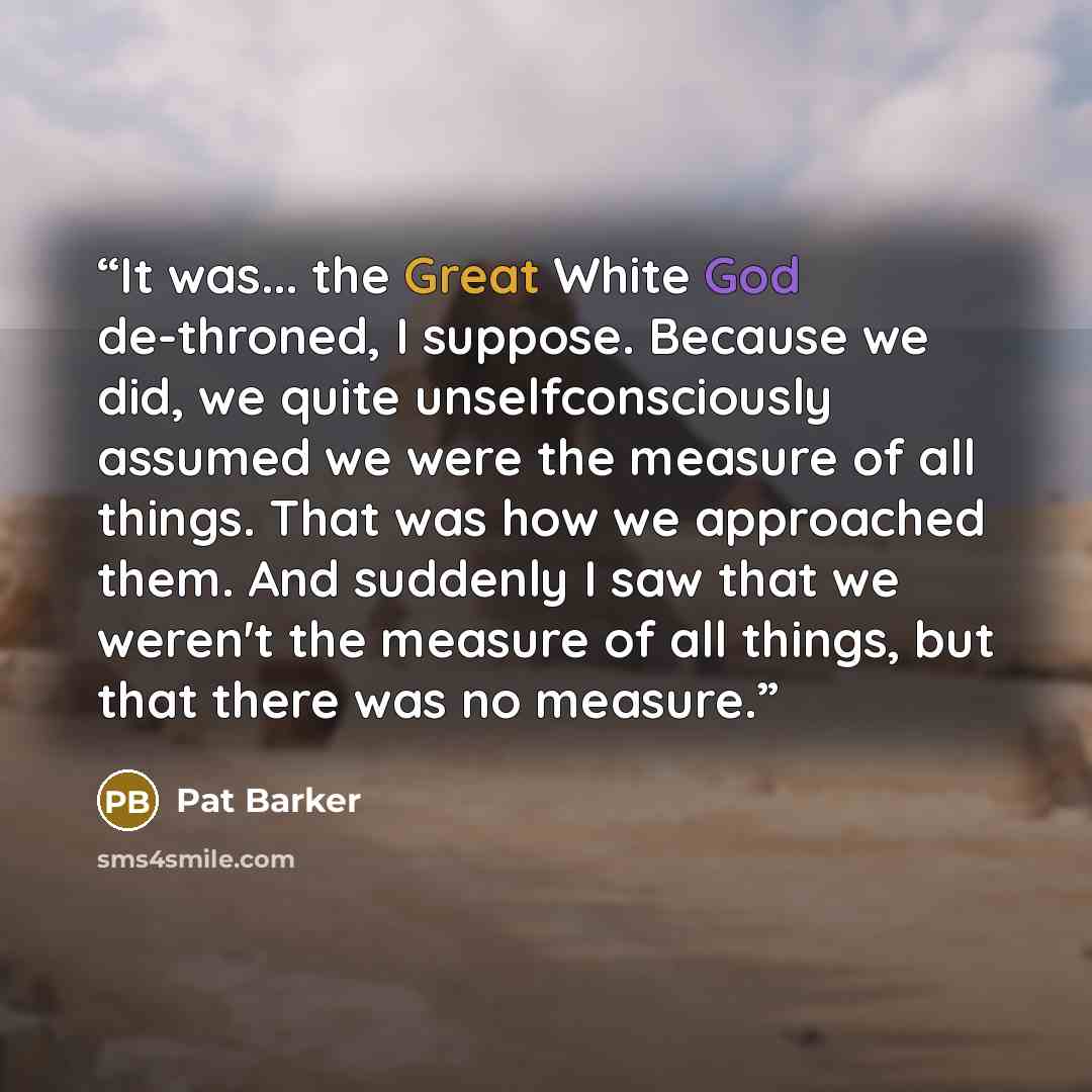 “It was... the Great White God de-throned, I suppose. Because we did, we quite unselfconsciously assumed we were the measure of all things. That was how we approached them. And suddenly I saw that we weren't the measure of all things, but that there was no measure.” quote by Pat Barker