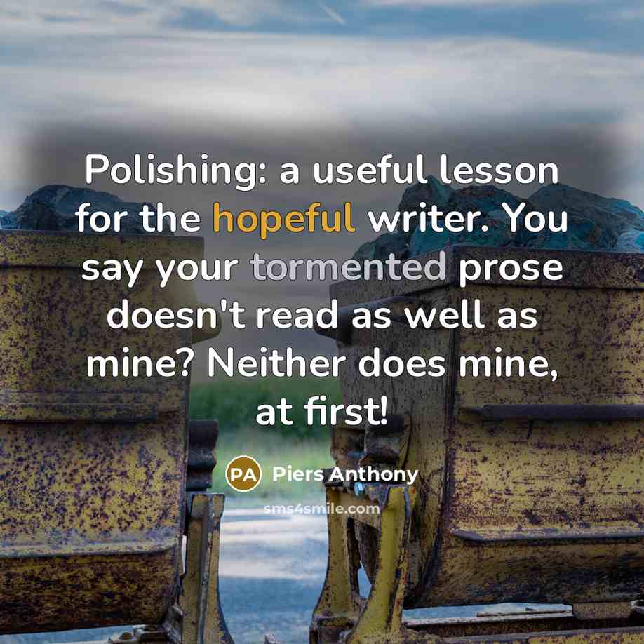 “Polishing: a useful lesson for the hopeful writer. You say your tormented prose doesn't read as well as mine? Neither does mine, at first!” quote by Piers Anthony