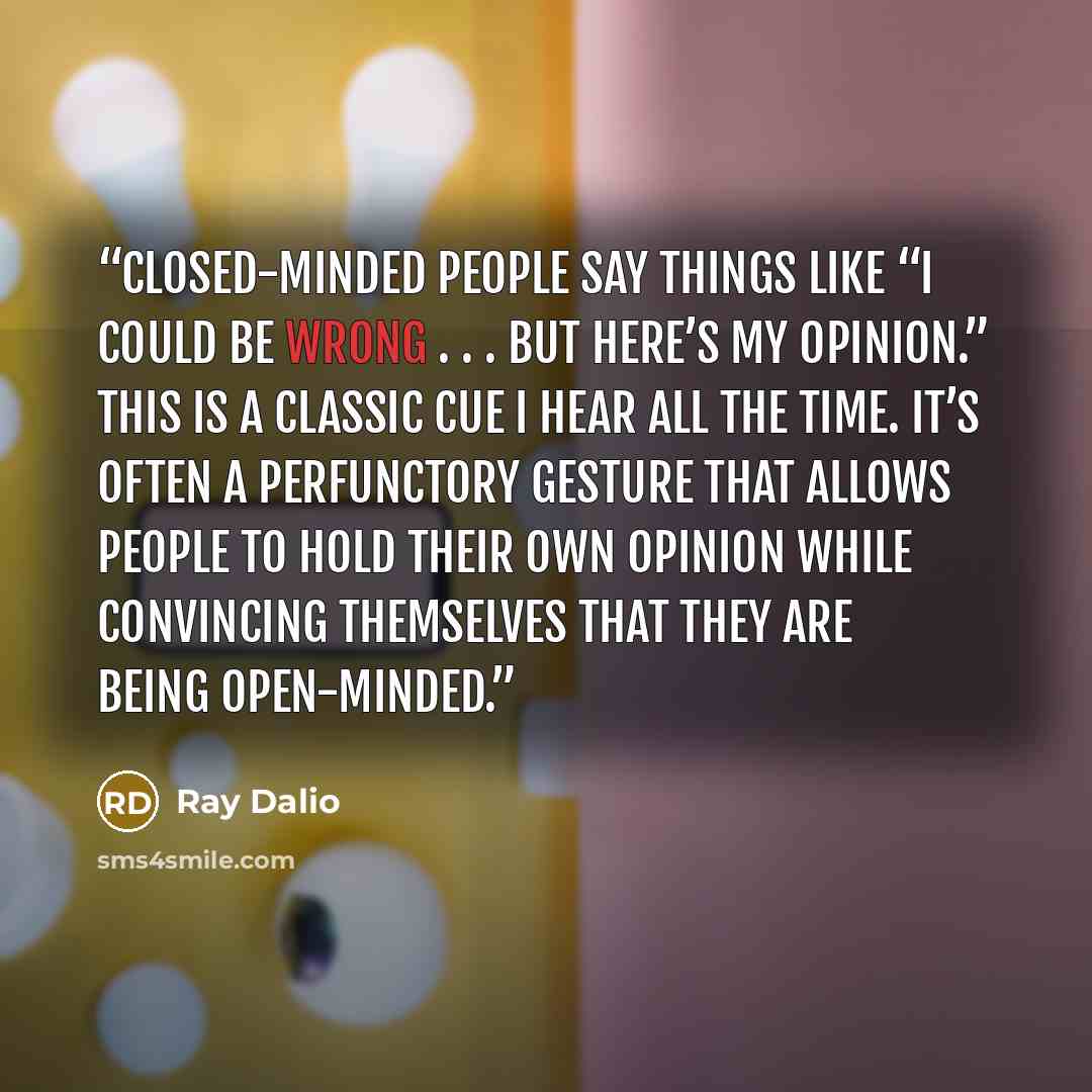“Closed-minded people say things like “I could be wrong . . . but here’s my opinion.” This is a classic cue I hear all the time. It’s often a perfunctory gesture that allows people to hold their own opinion while convincing themselves that they are being open-minded.” quote by Ray Dalio