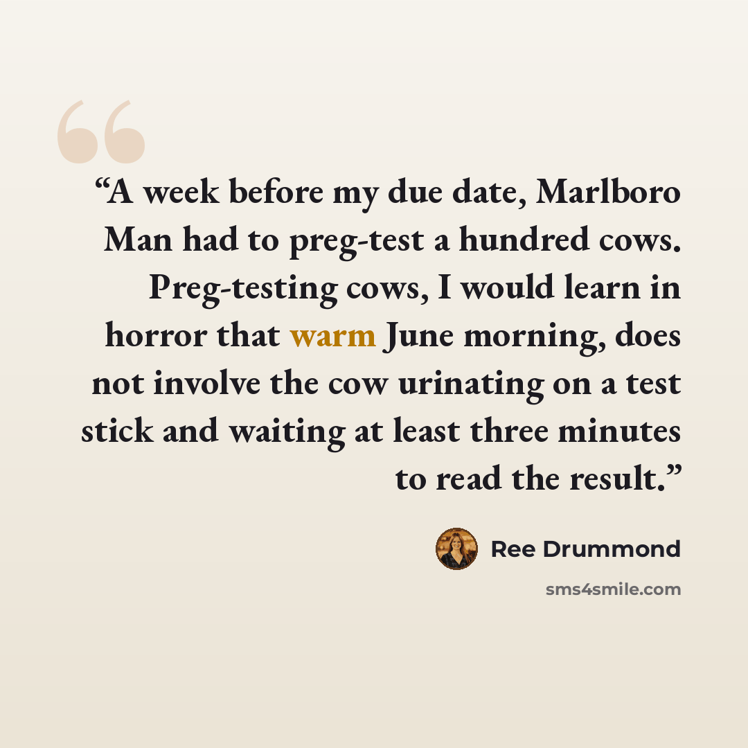 “A week before my due date, Marlboro Man had to preg-test a hundred cows. Preg-testing cows, I would learn in horror that warm June morning, does not involve the cow urinating on a test stick and waiting at least three minutes to read the result.” quote by Ree Drummond