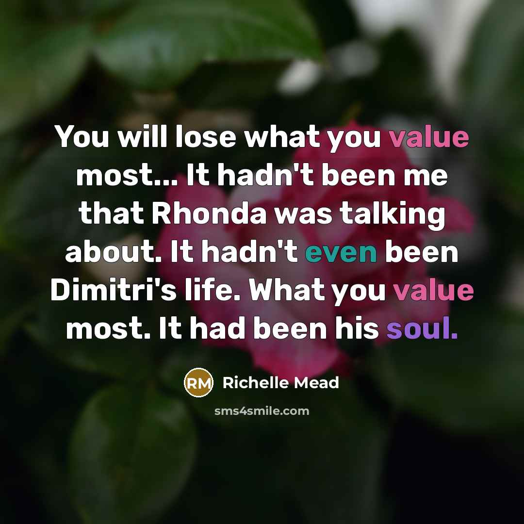 “You will lose what you value most... It hadn't been me that Rhonda was talking about. It hadn't even been Dimitri's life. What you value most. It had been his soul.” quote by Richelle Mead