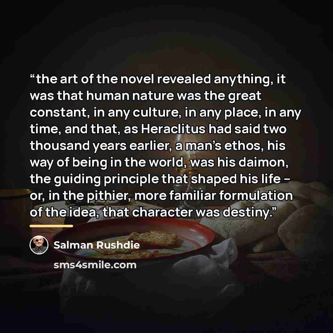 “the art of the novel revealed anything, it was that human nature was the great constant, in any culture, in any place, in any time, and that, as Heraclitus had said two thousand years earlier, a man’s ethos, his way of being in the world, was his daimon, the guiding principle that shaped his life…” quote by Salman Rushdie
