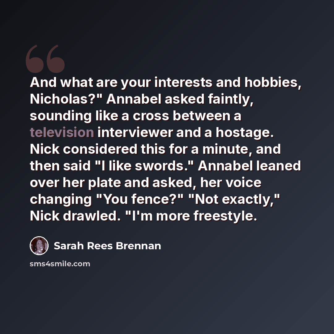 “And what are your interests and hobbies, Nicholas?" Annabel asked faintly, sounding like a cross between a television interviewer and a hostage. Nick considered this for a minute, and then said "I like swords." Annabel leaned over her plate and asked, her voice changing "You fence?" "Not exactly,"…” quote by Sarah Rees Brennan
