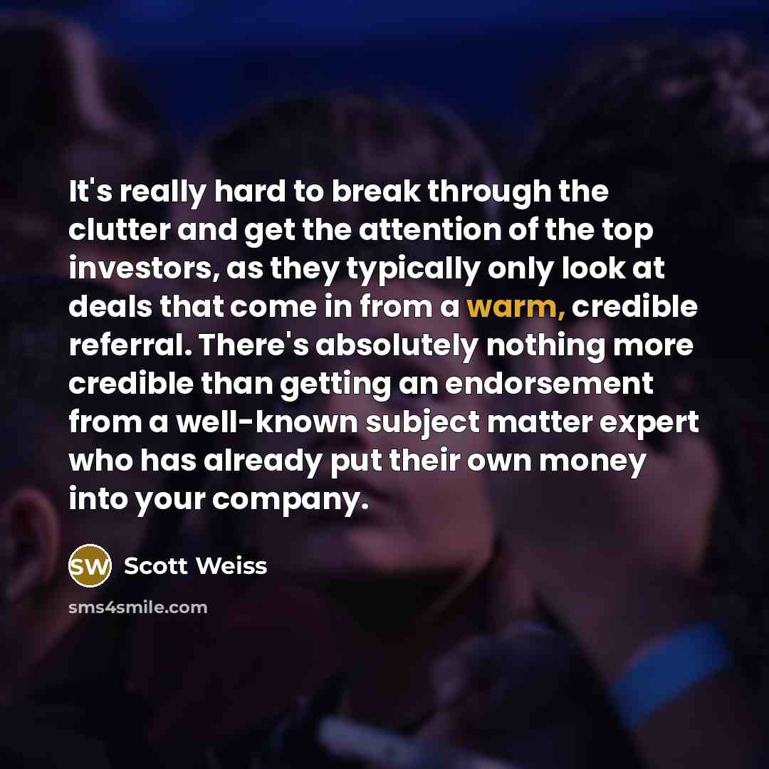 “It's really hard to break through the clutter and get the attention of the top investors, as they typically only look at deals that come in from a warm, credible referral. There's absolutely nothing more credible than getting an endorsement from a well-known subject matter expert who has already…” quote by Scott Weiss