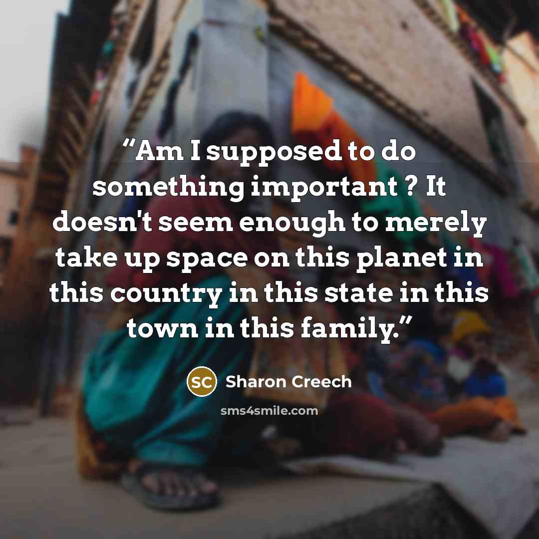“Am I supposed to do something important ? It doesn't seem enough to merely take up space on this planet in this country in this state in this town in this family.” quote by Sharon Creech