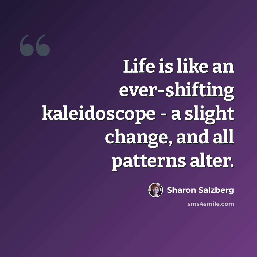 “Life is like an ever-shifting kaleidoscope - a slight change, and all patterns alter.” quote by Sharon Salzberg