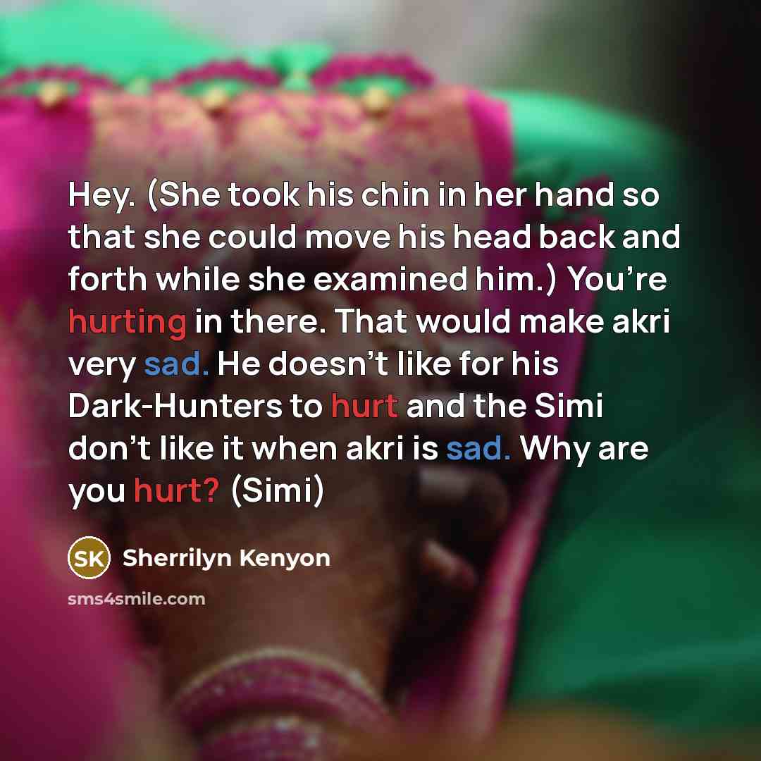 “Hey. (She took his chin in her hand so that she could move his head back and forth while she examined him.) You’re hurting in there. That would make akri very sad. He doesn’t like for his Dark-Hunters to hurt and the Simi don’t like it when akri is sad. Why are you hurt? (Simi)” quote by Sherrilyn Kenyon