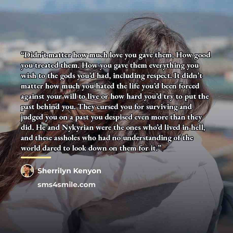 “Didn’t matter how much love you gave them. How good you treated them. How you gave them everything you wish to the gods you’d had, including respect. It didn’t matter how much you hated the life you’d been forced against your will to live or how hard you’d try to put the past behind you. They…” quote by Sherrilyn Kenyon
