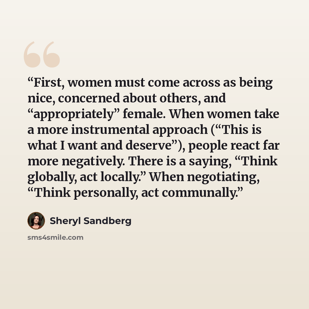 “First, women must come across as being nice, concerned about others, and “appropriately” female. When women take a more instrumental approach (“This is what I want and deserve”), people react far more negatively. There is a saying, “Think globally, act locally.” When negotiating, “Think…” quote by Sheryl Sandberg