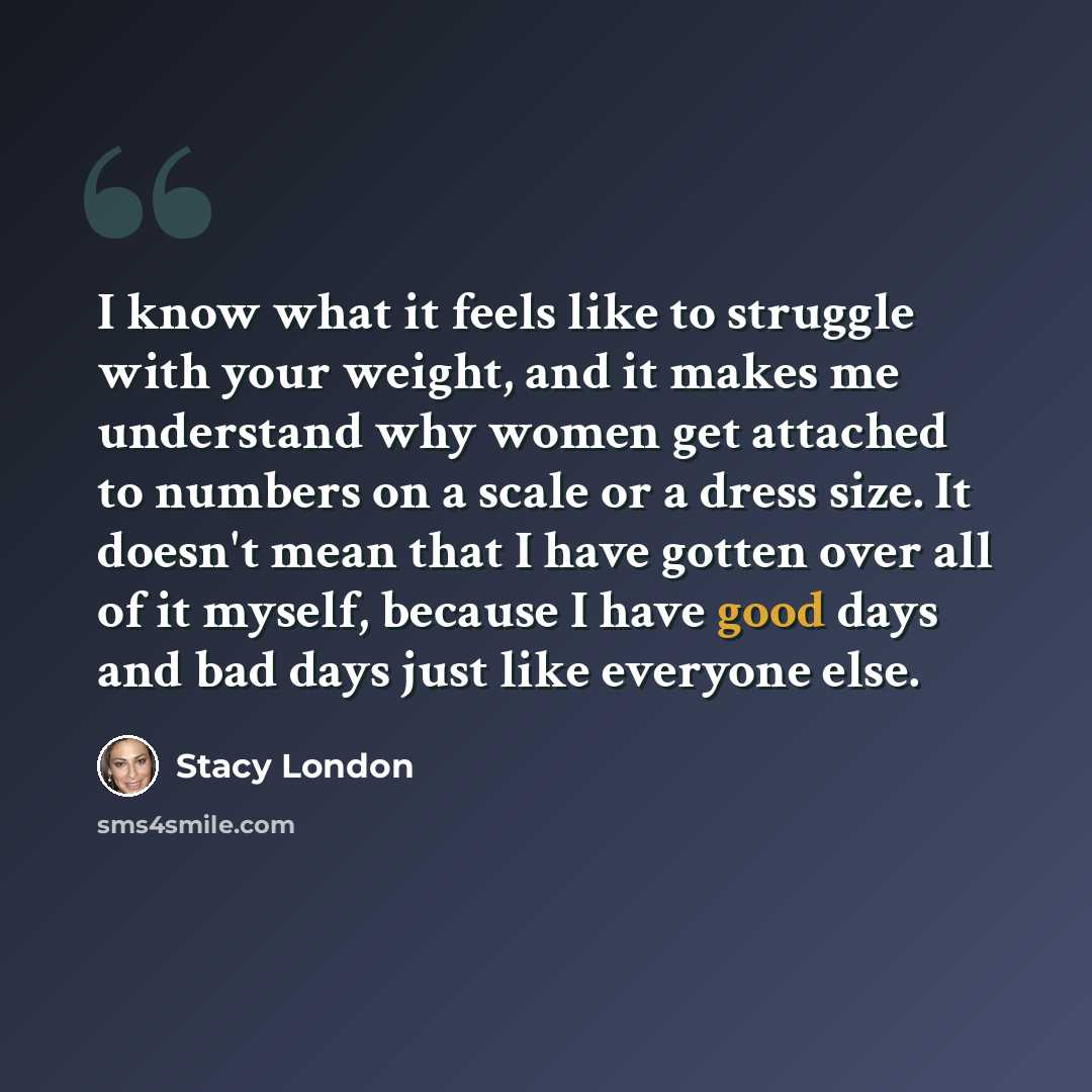 “I know what it feels like to struggle with your weight, and it makes me understand why women get attached to numbers on a scale or a dress size. It doesn't mean that I have gotten over all of it myself, because I have good days and bad days just like everyone else.” quote by Stacy London