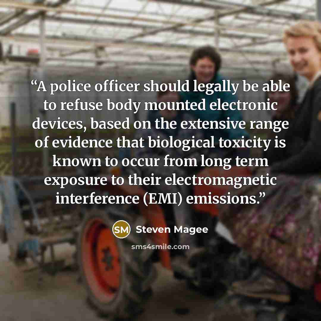 “A police officer should legally be able to refuse body mounted electronic devices, based on the extensive range of evidence that biological toxicity is known to occur from long term exposure to their electromagnetic interference (EMI) emissions.” quote by Steven Magee
