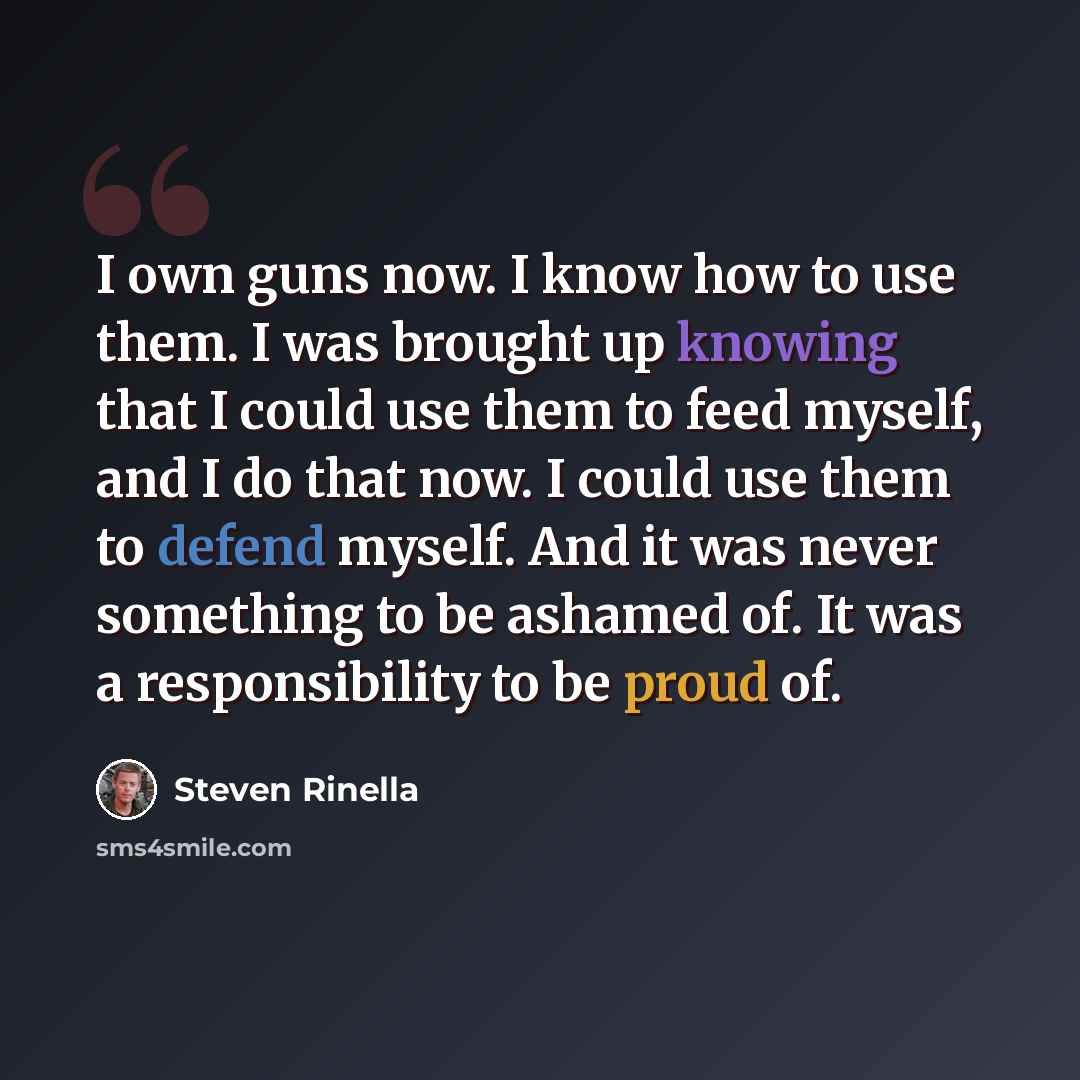 “I own guns now. I know how to use them. I was brought up knowing that I could use them to feed myself, and I do that now. I could use them to defend myself. And it was never something to be ashamed of. It was a responsibility to be proud of.” quote by Steven Rinella