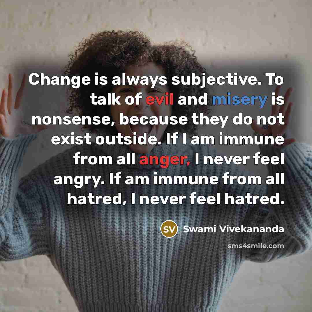 “Change is always subjective. To talk of evil and misery is nonsense, because they do not exist outside. If I am immune from all anger, I never feel angry. If am immune from all hatred, I never feel hatred.” quote by Swami Vivekananda