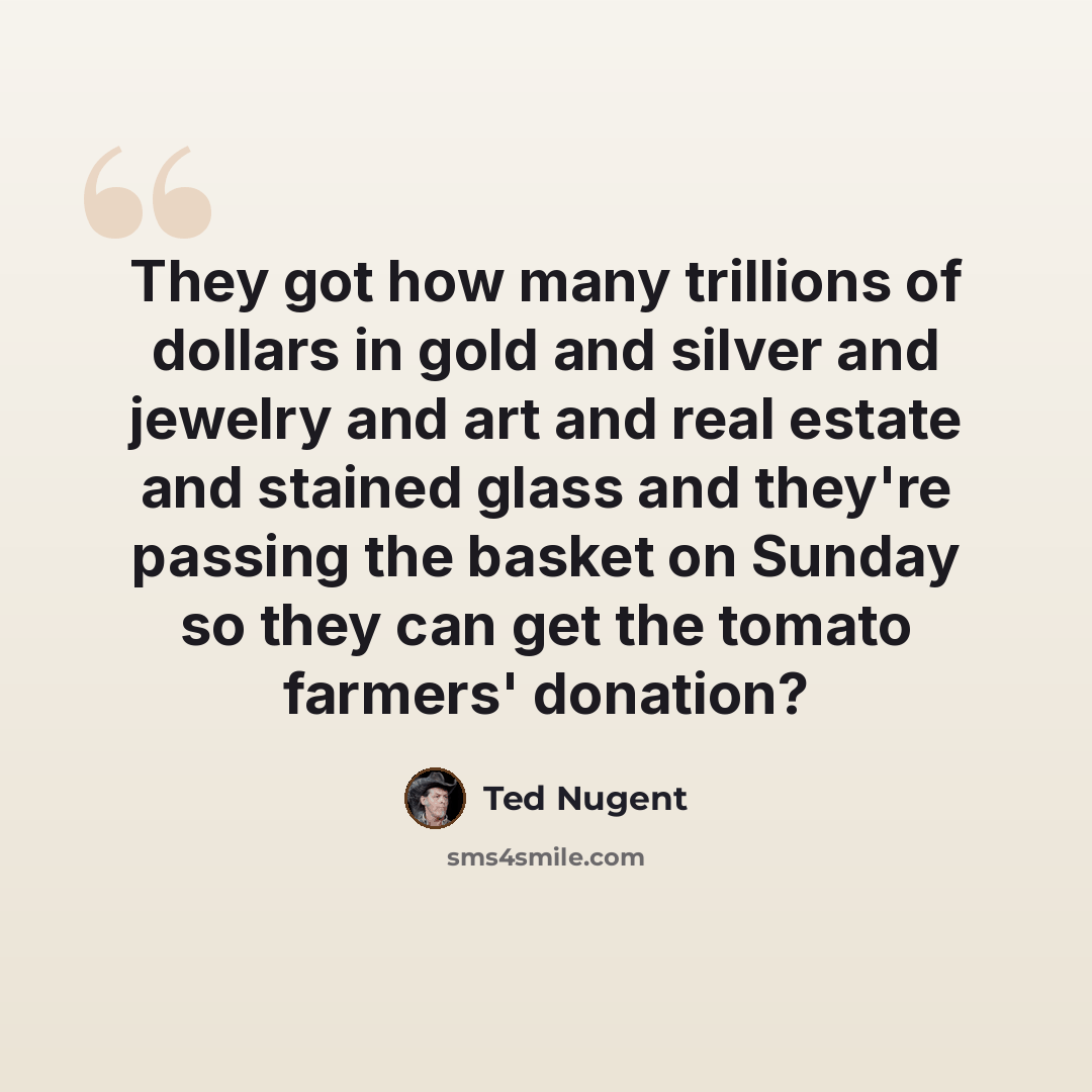 “They got how many trillions of dollars in gold and silver and jewelry and art and real estate and stained glass and they're passing the basket on Sunday so they can get the tomato farmers' donation?” quote by Ted Nugent