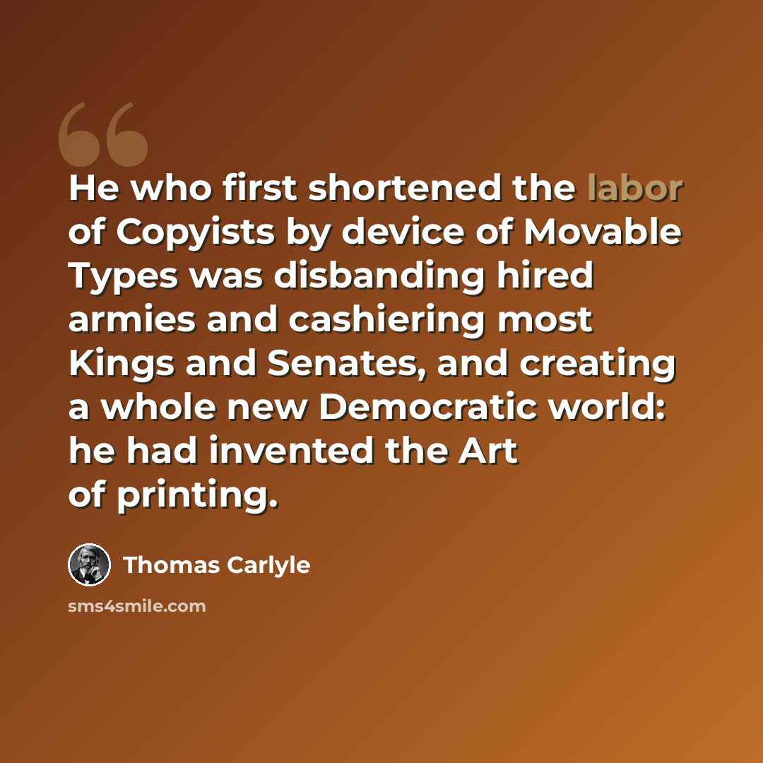 “He who first shortened the labor of Copyists by device of Movable Types was disbanding hired armies and cashiering most Kings and Senates, and creating a whole new Democratic world: he had invented the Art of printing.” quote by Thomas Carlyle
