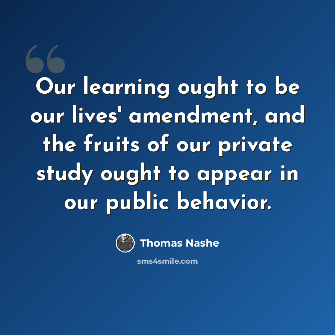 “Our learning ought to be our lives' amendment, and the fruits of our private study ought to appear in our public behavior.” quote by Thomas Nashe