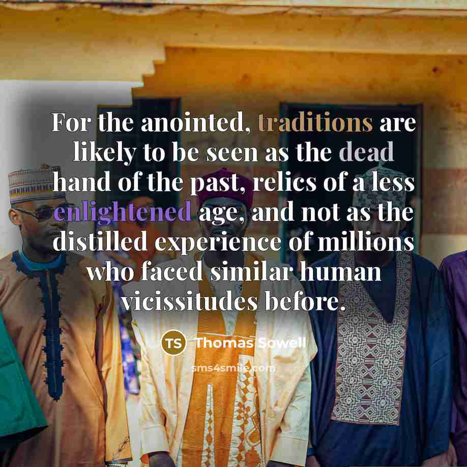 “For the anointed, traditions are likely to be seen as the dead hand of the past, relics of a less enlightened age, and not as the distilled experience of millions who faced similar human vicissitudes before.” quote by Thomas Sowell