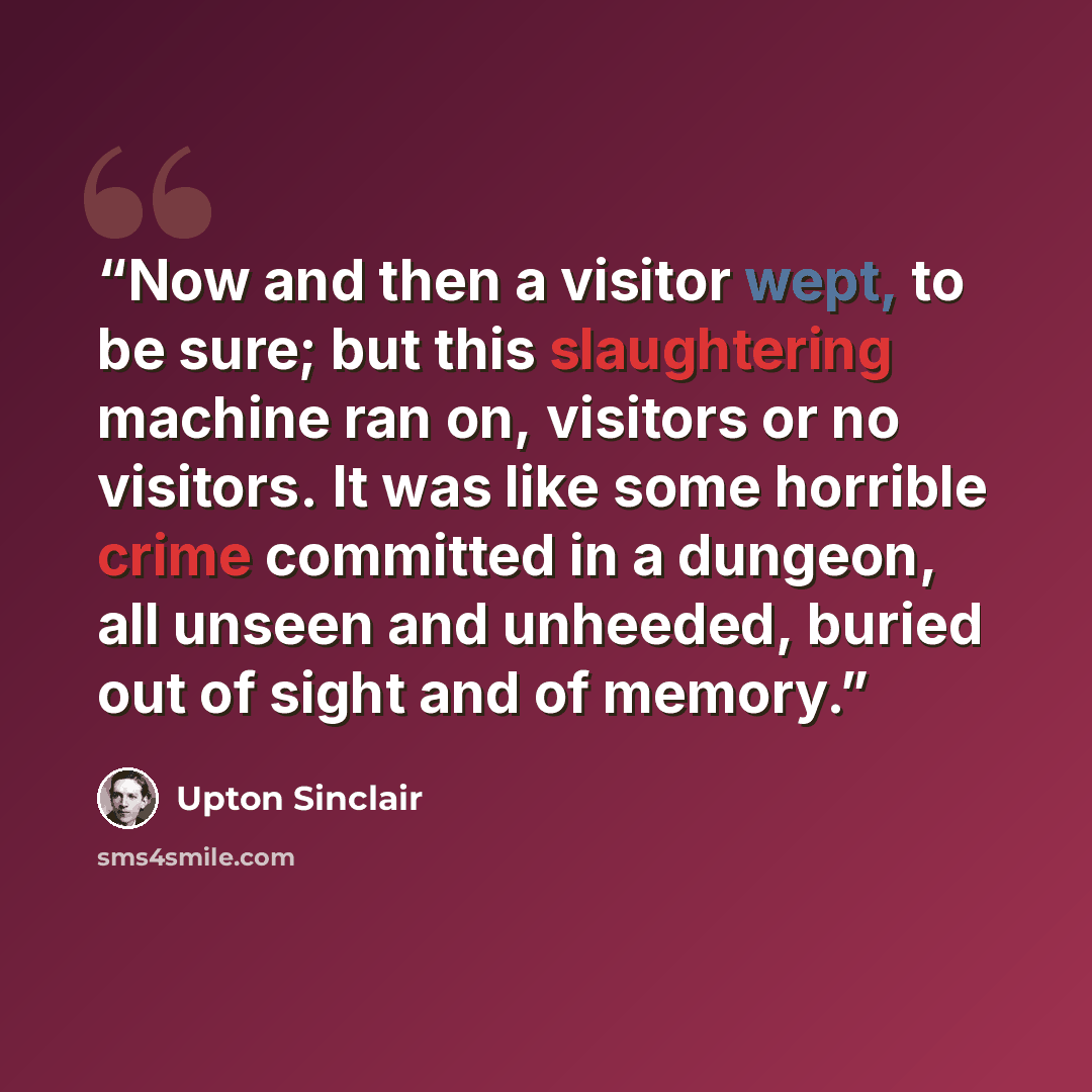 “Now and then a visitor wept, to be sure; but this slaughtering machine ran on, visitors or no visitors. It was like some horrible crime committed in a dungeon, all unseen and unheeded, buried out of sight and of memory.” quote by Upton Sinclair