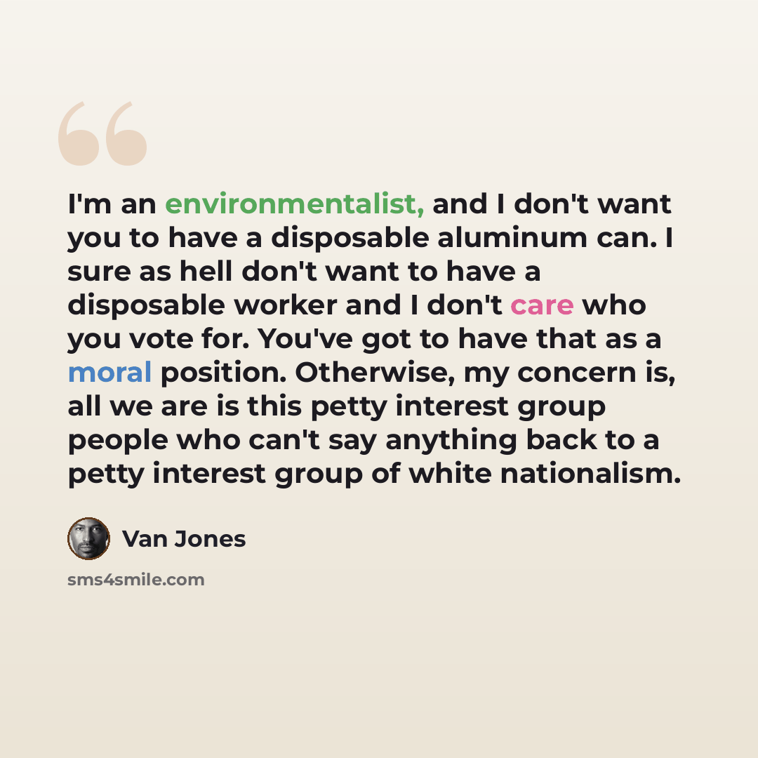 “I'm an environmentalist, and I don't want you to have a disposable aluminum can. I sure as hell don't want to have a disposable worker and I don't care who you vote for. You've got to have that as a moral position. Otherwise, my concern is, all we are is this petty interest group people who can't…” quote by Van Jones