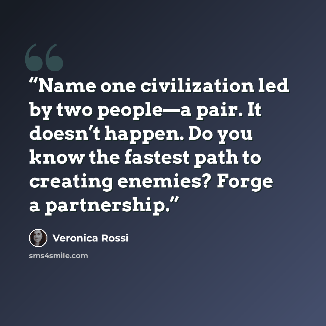 “Name one civilization led by two people—a pair. It doesn’t happen. Do you know the fastest path to creating enemies? Forge a partnership.” quote by Veronica Rossi