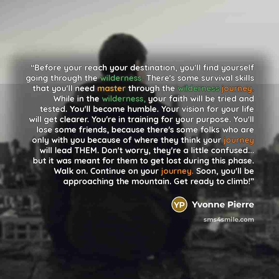 “Before your reach your destination, you'll find yourself going through the wilderness. There's some survival skills that you'll need master through the wilderness journey. While in the wilderness, your faith will be tried and tested. You'll become humble. Your vision for your life will get…” quote by Yvonne Pierre