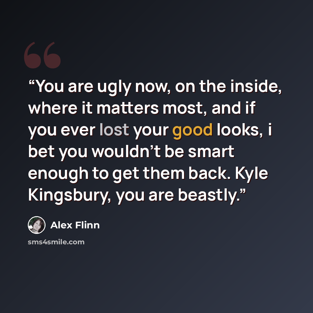 “You are ugly now, on the inside, where it matters most, and if you ever lost your good looks, i bet you wouldn't be smart enough to get them back. Kyle Kingsbury, you are beastly.” quote by Alex Flinn