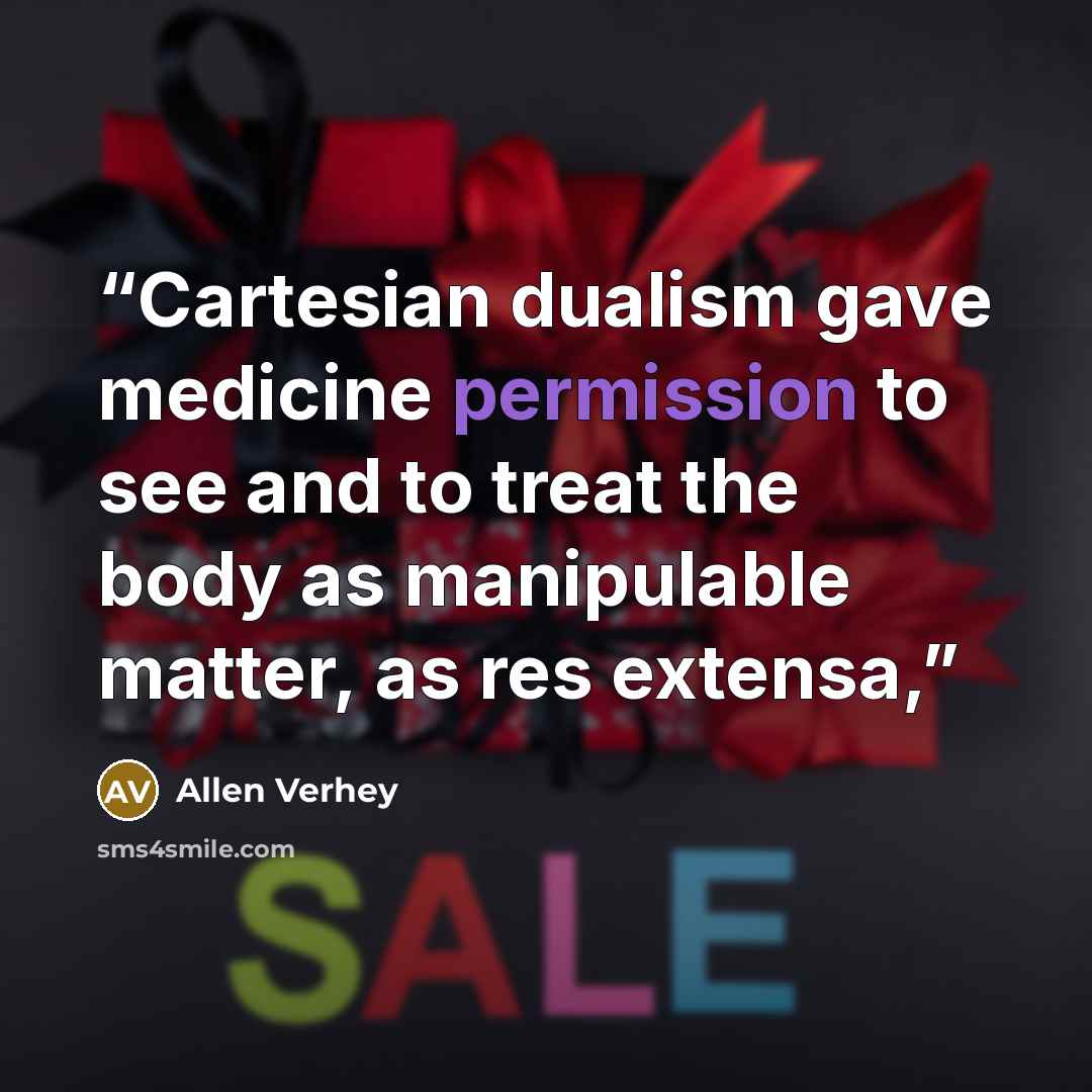 “Cartesian dualism gave medicine permission to see and to treat the body as manipulable matter, as res extensa,” quote by Allen Verhey