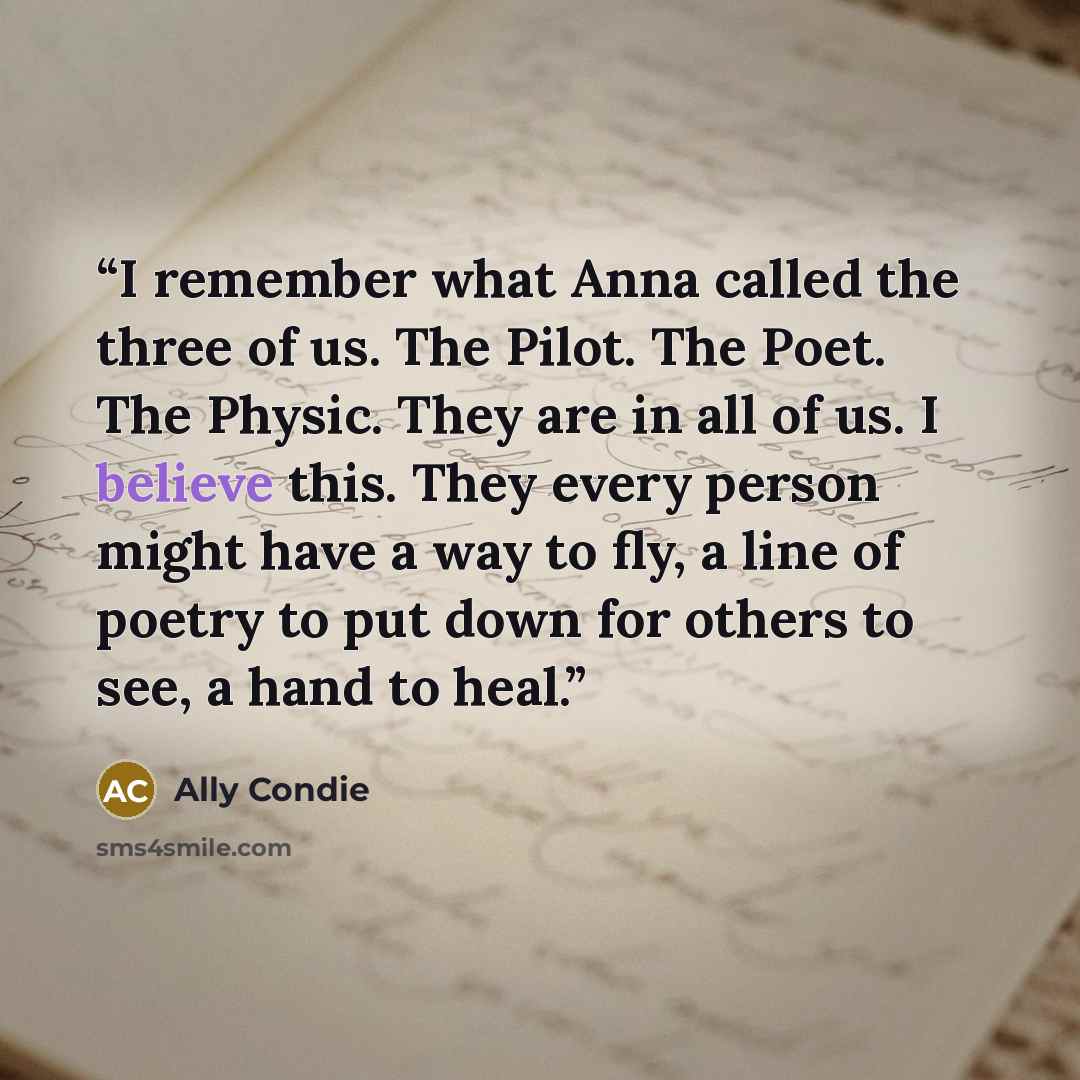 “I remember what Anna called the three of us. The Pilot. The Poet. The Physic. They are in all of us. I believe this. They every person might have a way to fly, a line of poetry to put down for others to see, a hand to heal.” quote by ally condie