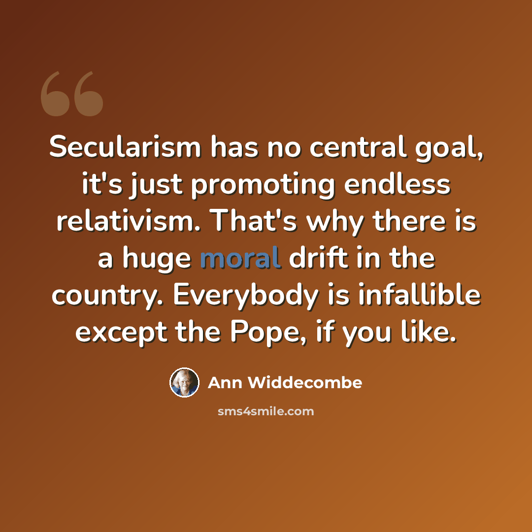 “Secularism has no central goal, it's just promoting endless relativism. That's why there is a huge moral drift in the country. Everybody is infallible except the Pope, if you like.” quote by Ann Widdecombe