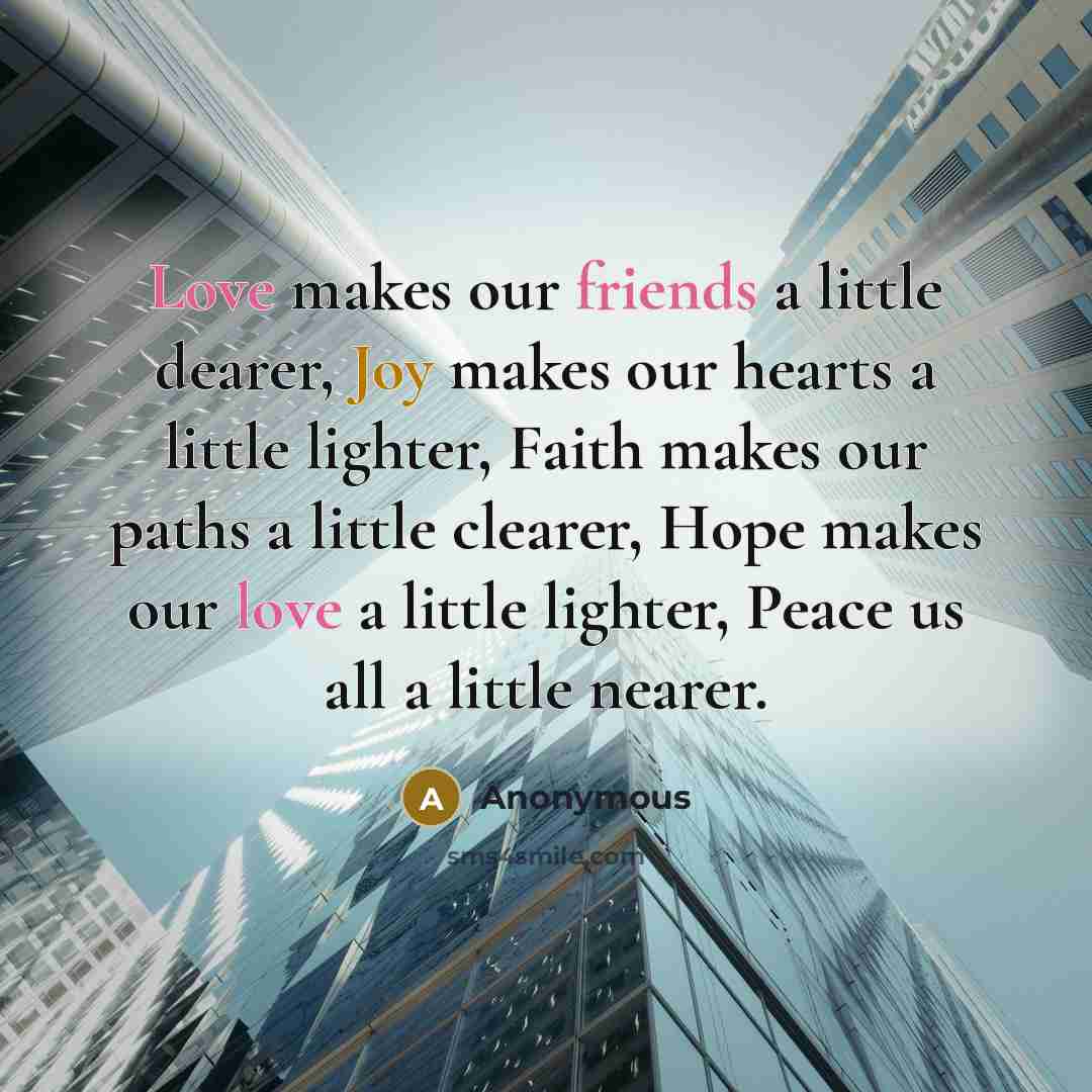 “Love makes our friends a little dearer, Joy makes our hearts a little lighter, Faith makes our paths a little clearer, Hope makes our love a little lighter, Peace us all a little nearer.” quote by Anonymous