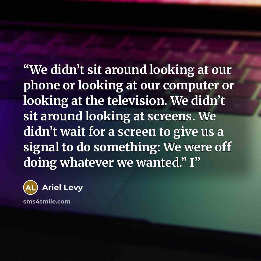 “We didn’t sit around looking at our phone or looking at our computer or looking at the television. We didn’t sit around looking at screens. We didn’t wait for a screen to give us a signal to do something: We were off doing whatever we wanted.” I” quote by Ariel Levy