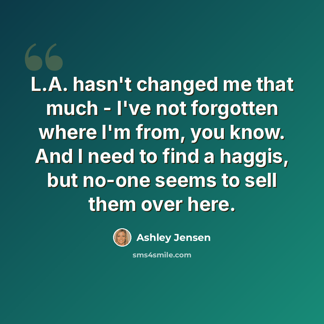 “L.A. hasn't changed me that much - I've not forgotten where I'm from, you know. And I need to find a haggis, but no-one seems to sell them over here.” quote by Ashley Jensen