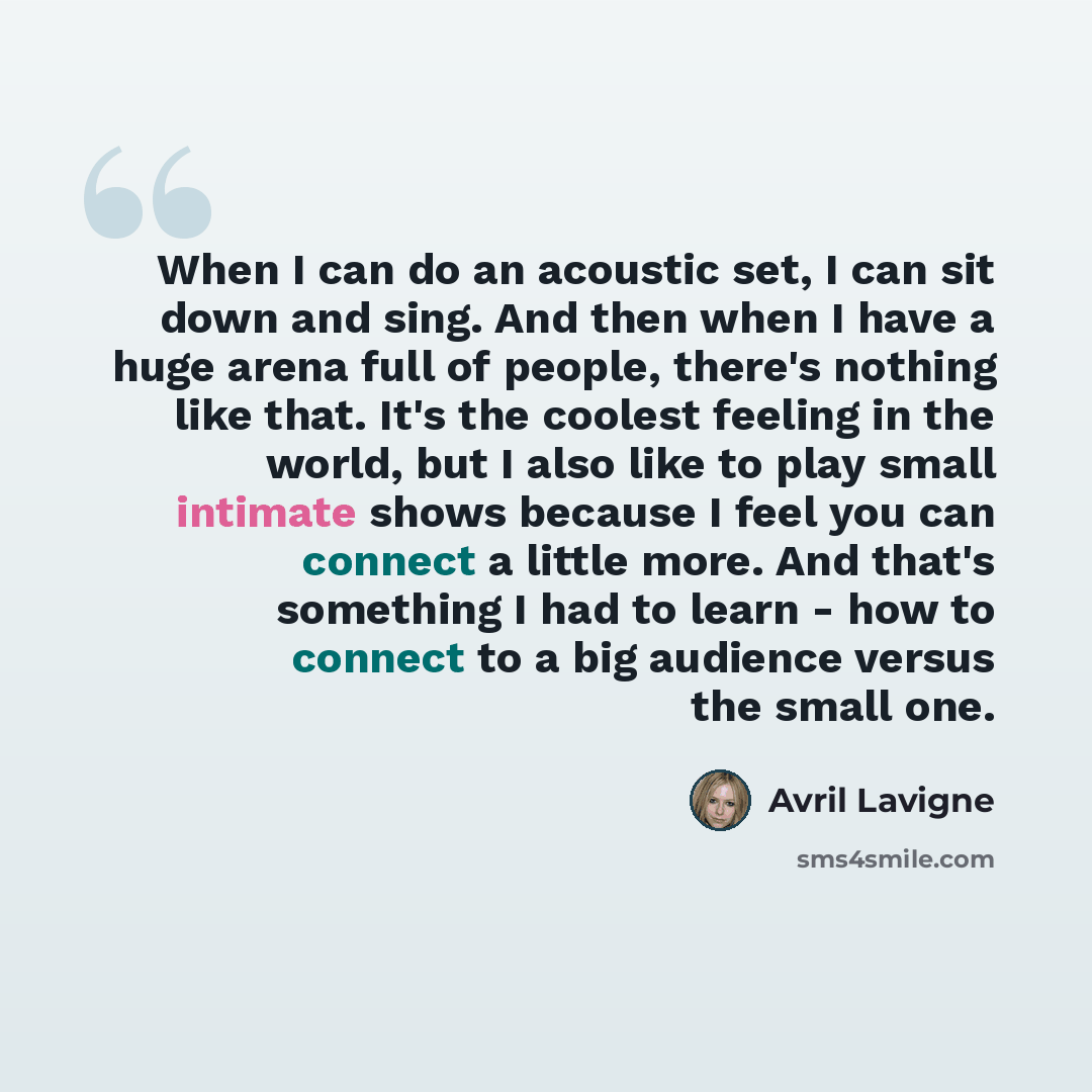 “When I can do an acoustic set, I can sit down and sing. And then when I have a huge arena full of people, there's nothing like that. It's the coolest feeling in the world, but I also like to play small intimate shows because I feel you can connect a little more. And that's something I had to learn…” quote by Avril Lavigne