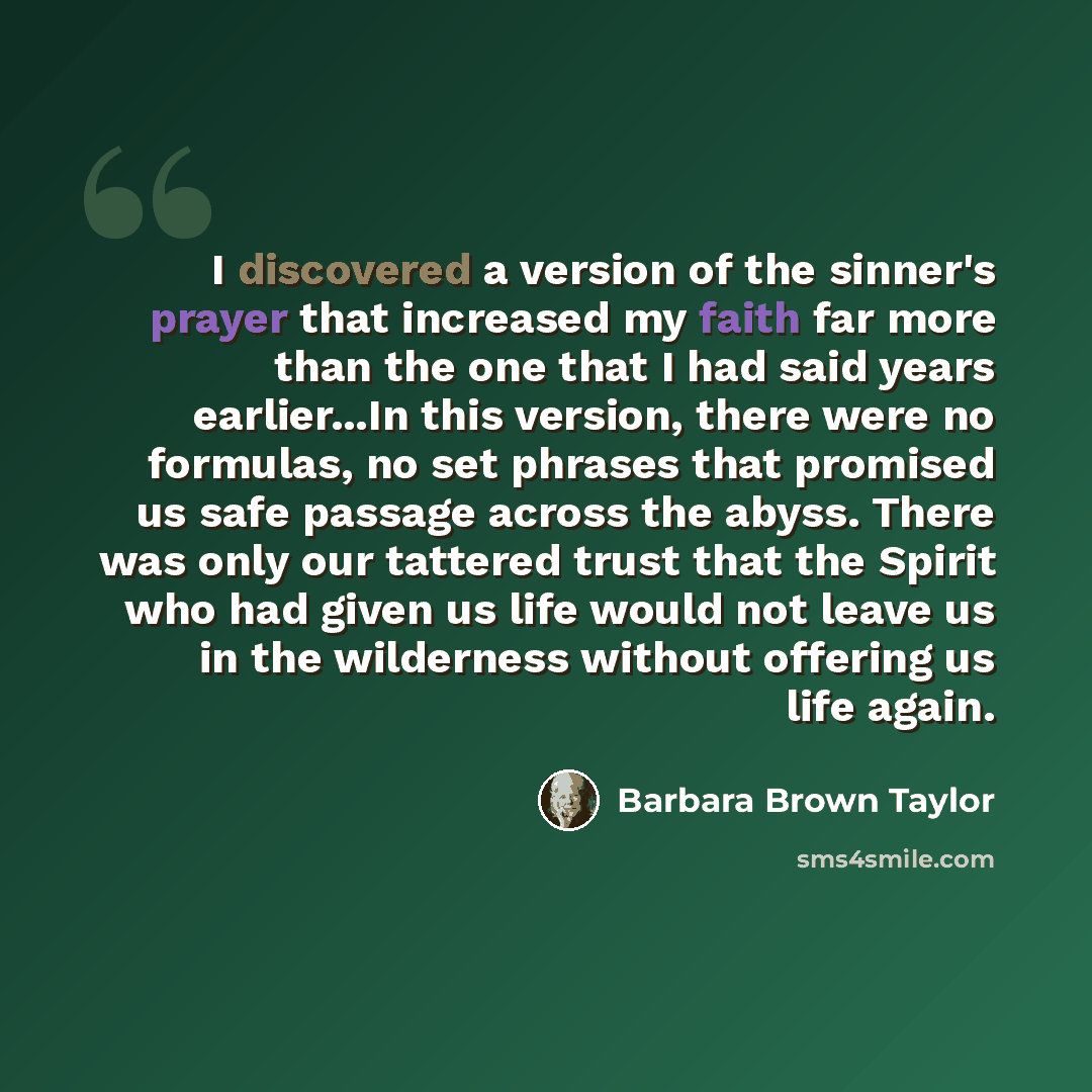 “I discovered a version of the sinner's prayer that increased my faith far more than the one that I had said years earlier...In this version, there were no formulas, no set phrases that promised us safe passage across the abyss. There was only our tattered trust that the Spirit who had given us…” quote by Barbara Brown Taylor