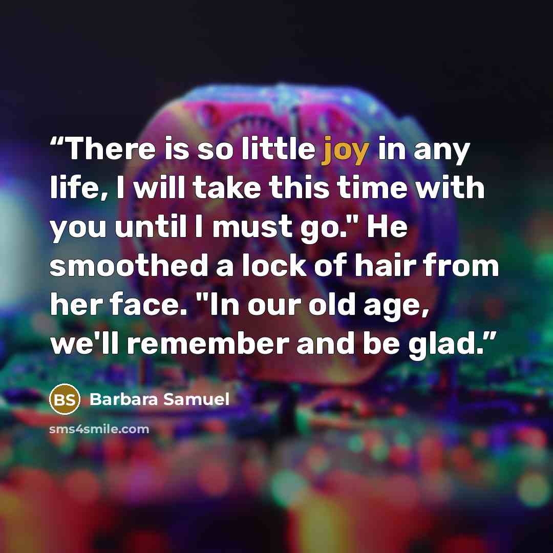 “There is so little joy in any life, I will take this time with you until I must go." He smoothed a lock of hair from her face. "In our old age, we'll remember and be glad.” quote by Barbara Samuel