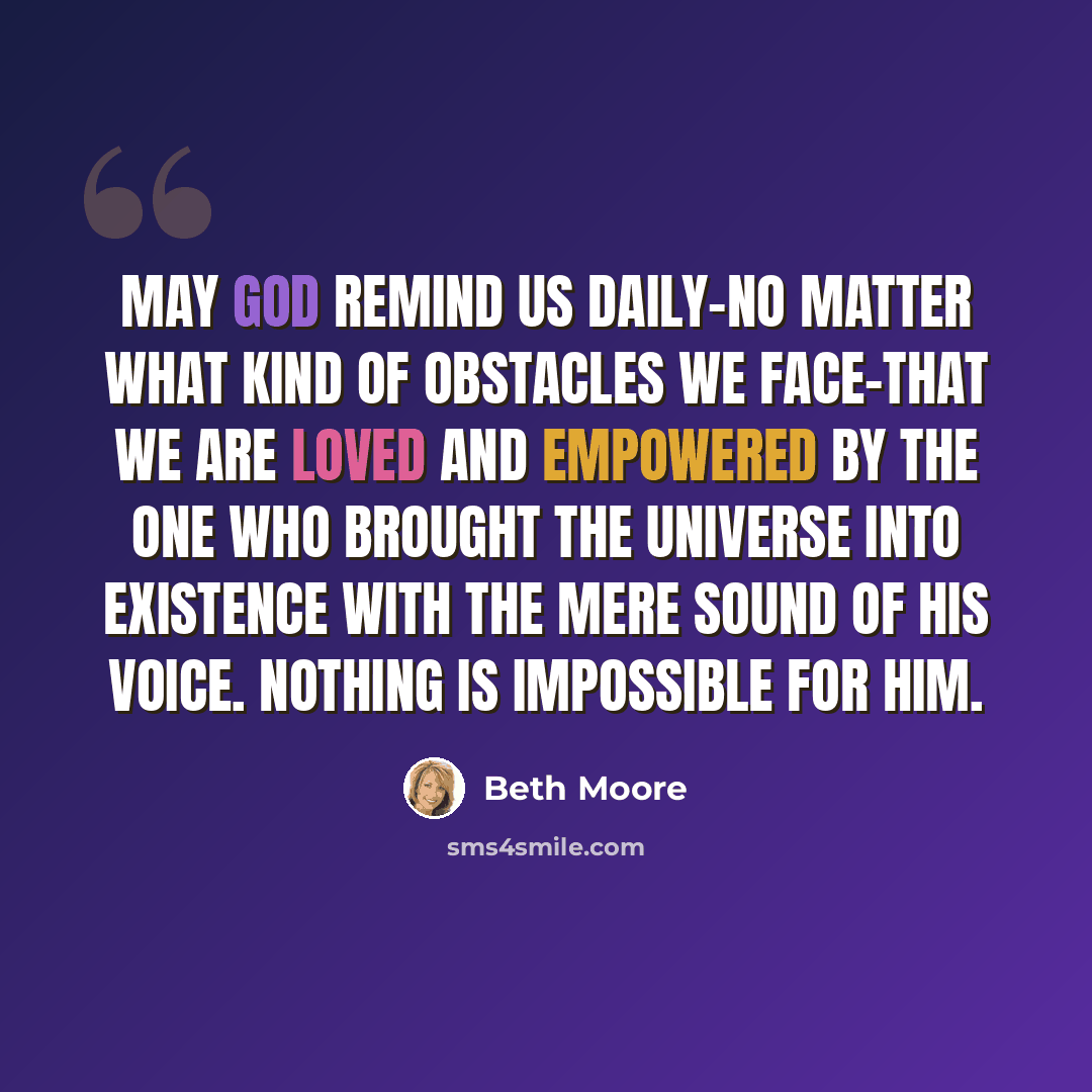 “May God remind us daily-no matter what kind of obstacles we face-that we are loved and empowered by the One who brought the universe into existence with the mere sound of His voice. Nothing is impossible for Him.” quote by Beth Moore