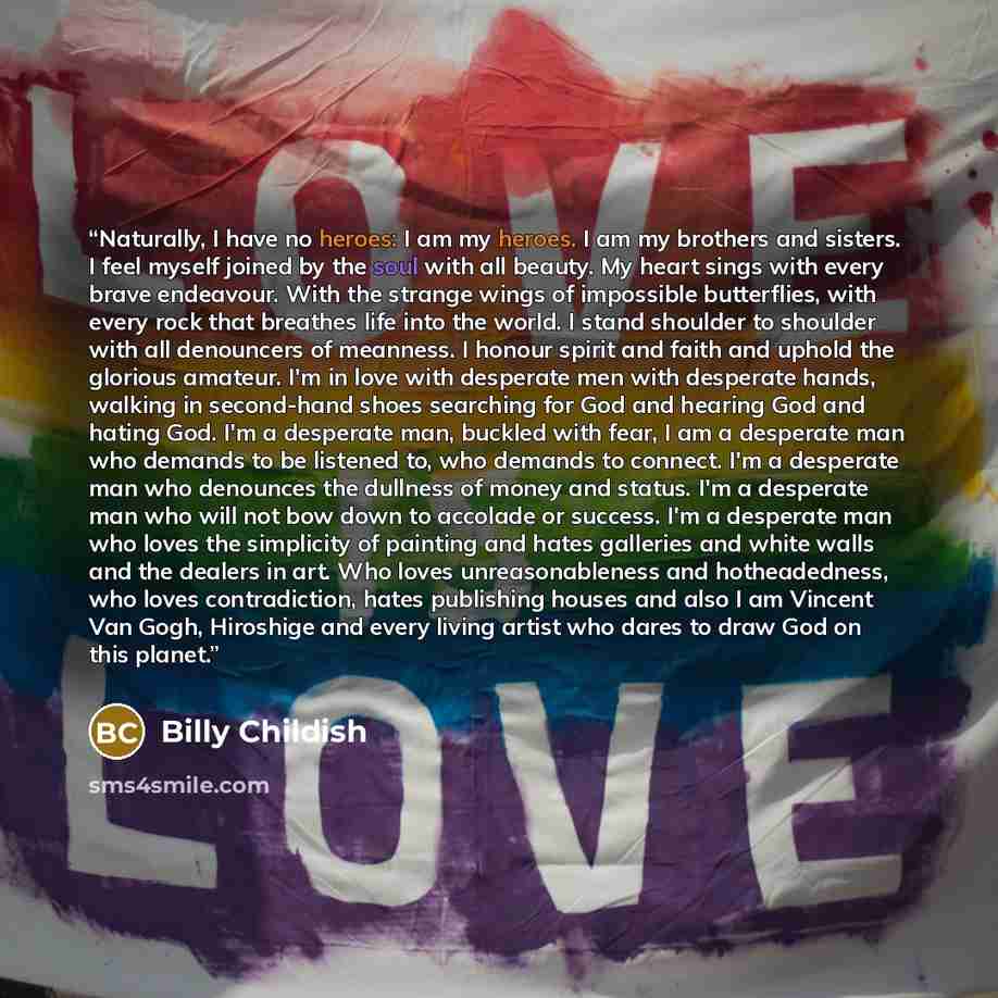 “Naturally, I have no heroes: I am my heroes. I am my brothers and sisters. I feel myself joined by the soul with all beauty. My heart sings with every brave endeavour. With the strange wings of impossible butterflies, with every rock that breathes life into the world. I stand shoulder to shoulder…” quote by Billy Childish