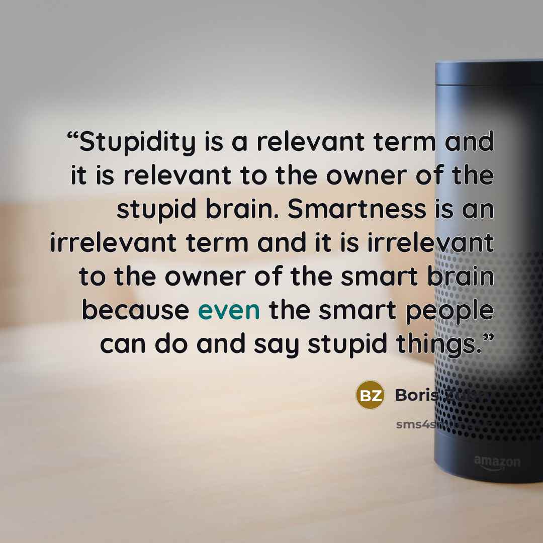 “Stupidity is a relevant term and it is relevant to the owner of the stupid brain. Smartness is an irrelevant term and it is irrelevant to the owner of the smart brain because even the smart people can do and say stupid things.” quote by Boris Zubry