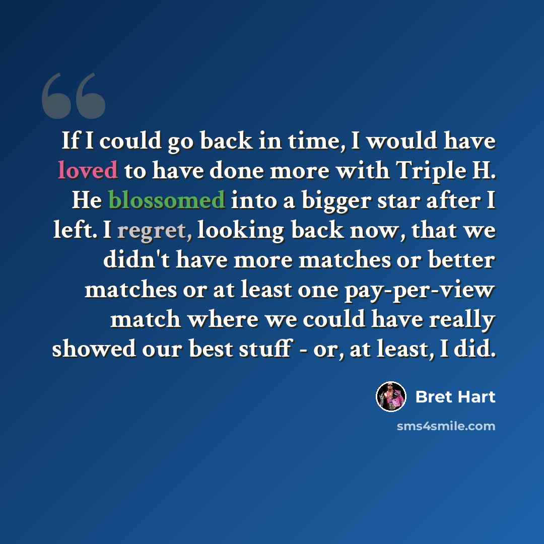 “If I could go back in time, I would have loved to have done more with Triple H. He blossomed into a bigger star after I left. I regret, looking back now, that we didn't have more matches or better matches or at least one pay-per-view match where we could have really showed our best stuff - or, at…” quote by Bret Hart