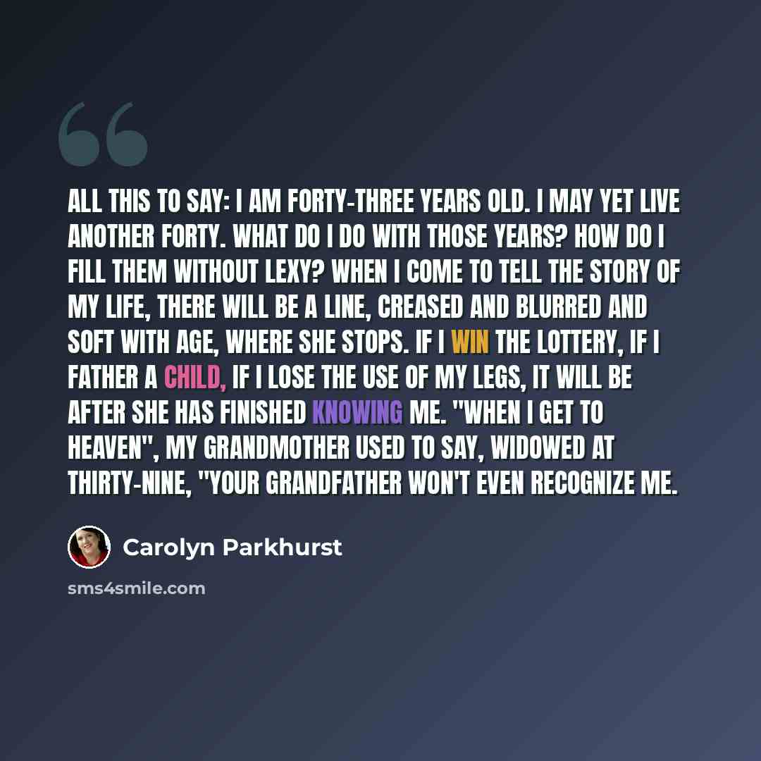 “All this to say: I am forty-three years old. I may yet live another forty. What do I do with those years? How do I fill them without Lexy? When I come to tell the story of my life, there will be a line, creased and blurred and soft with age, where she stops. If I win the lottery, if I father a…” quote by Carolyn Parkhurst