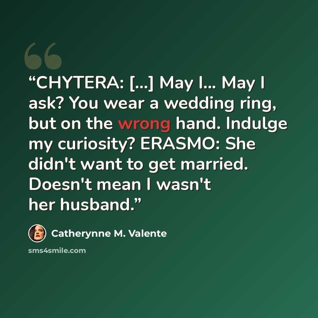 “CHYTERA: [...] May I... May I ask? You wear a wedding ring, but on the wrong hand. Indulge my curiosity? ERASMO: She didn't want to get married. Doesn't mean I wasn't her husband.” quote by Catherynne M. Valente