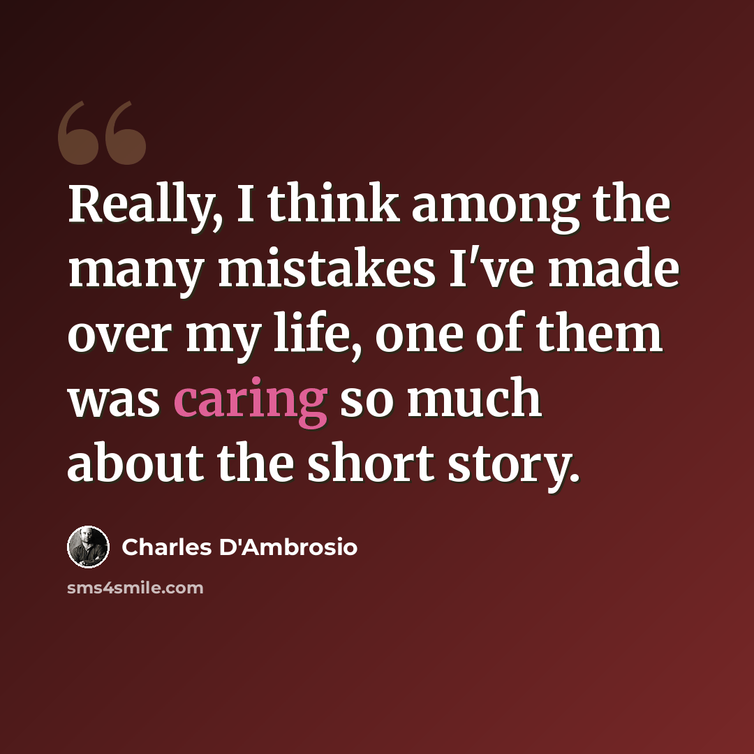 “Really, I think among the many mistakes I've made over my life, one of them was caring so much about the short story.” quote by Charles D'Ambrosio