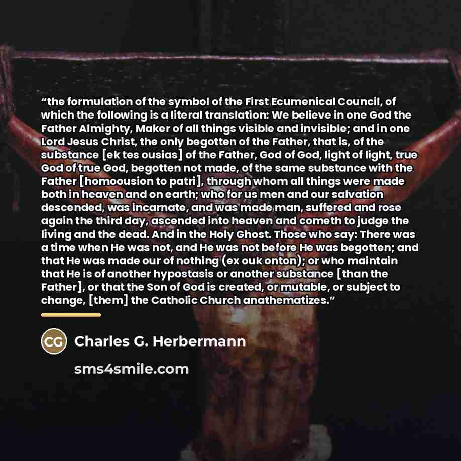 “the formulation of the symbol of the First Ecumenical Council, of which the following is a literal translation: We believe in one God the Father Almighty, Maker of all things visible and invisible; and in one Lord Jesus Christ, the only begotten of the Father, that is, of the substance [ek tes…” quote by Charles G. Herbermann