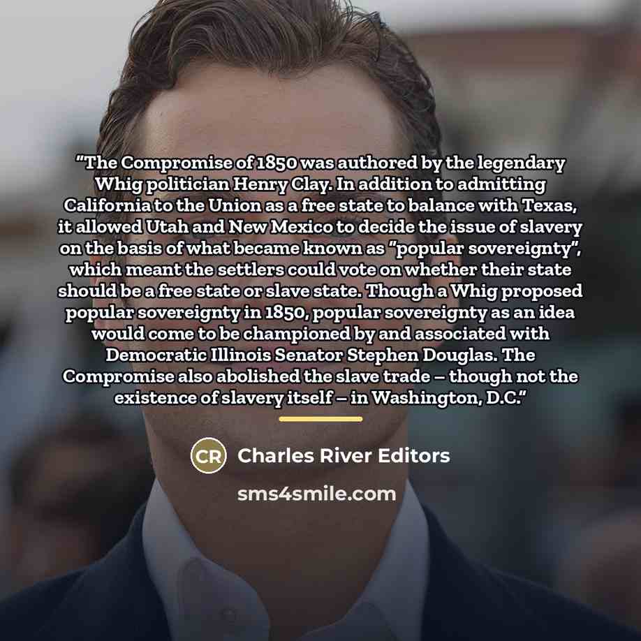 “The Compromise of 1850 was authored by the legendary Whig politician Henry Clay. In addition to admitting California to the Union as a free state to balance with Texas, it allowed Utah and New Mexico to decide the issue of slavery on the basis of what became known as “popular sovereignty”, which…” quote by Charles River Editors