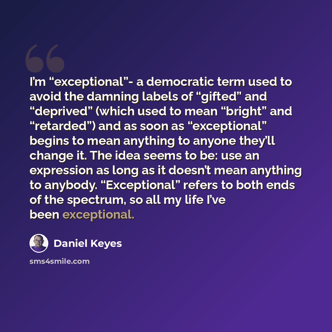 “I’m “exceptional”- a democratic term used to avoid the damning labels of “gifted” and “deprived” (which used to mean “bright” and “retarded”) and as soon as “exceptional” begins to mean anything to anyone they’ll change it. The idea seems to be: use an expression as long as it doesn’t mean…” quote by Daniel Keyes