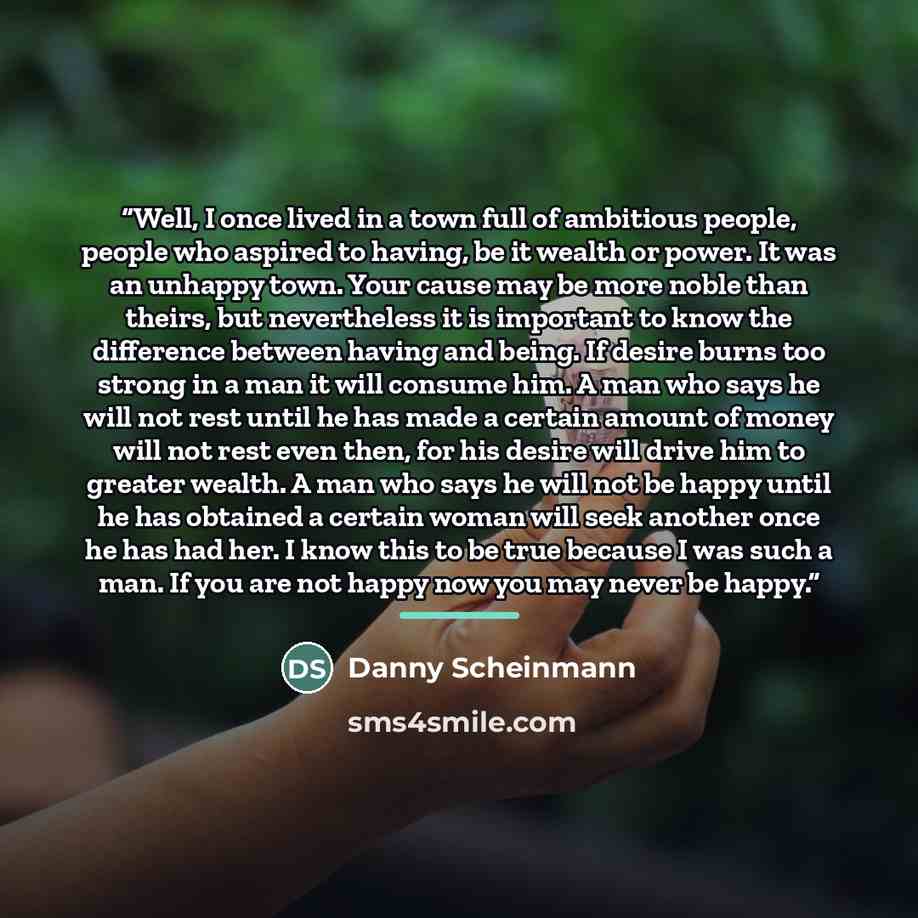 “Well, I once lived in a town full of ambitious people, people who aspired to having, be it wealth or power. It was an unhappy town. Your cause may be more noble than theirs, but nevertheless it is important to know the difference between having and being. If desire burns too strong in a man it…” quote by Danny Scheinmann